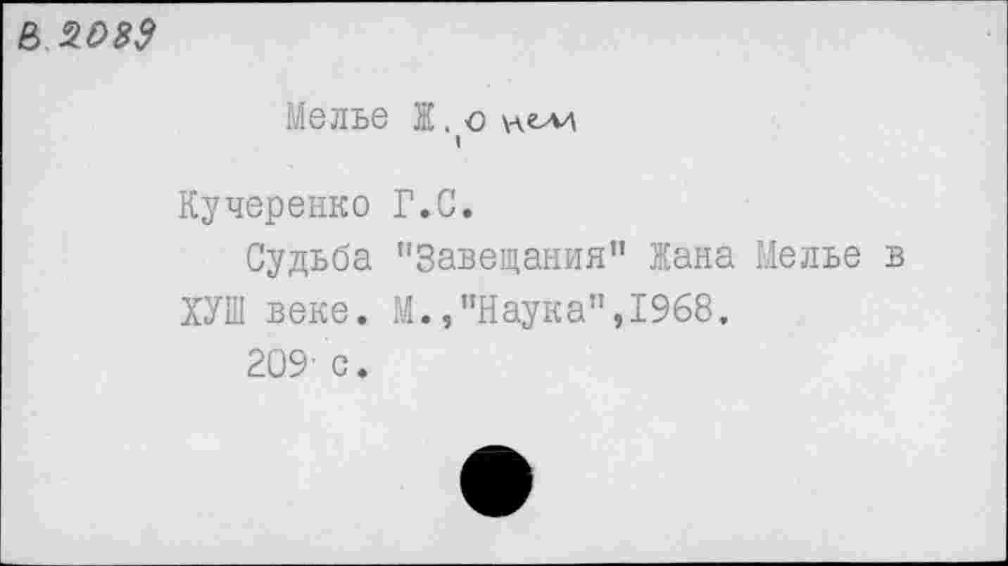 ﻿8 £039
МбЛЬб Ж . С \-\CA4 I
Кучеренко Г.С.
Судьба '’Завещания" Жана Мелье в
ХУШ веке. М.,"Наука",1968.
209' с.